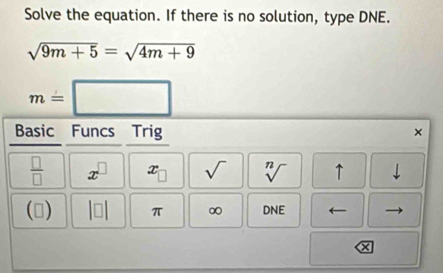 Solve the equation. If there is no solution, type DNE.
sqrt(9m+5)=sqrt(4m+9)
m=□
Basic Funcs Trig 
× 
 □ /□   x^(□) x_□  sqrt() sqrt[n]() ↑ 
) 
π ∞ DNE