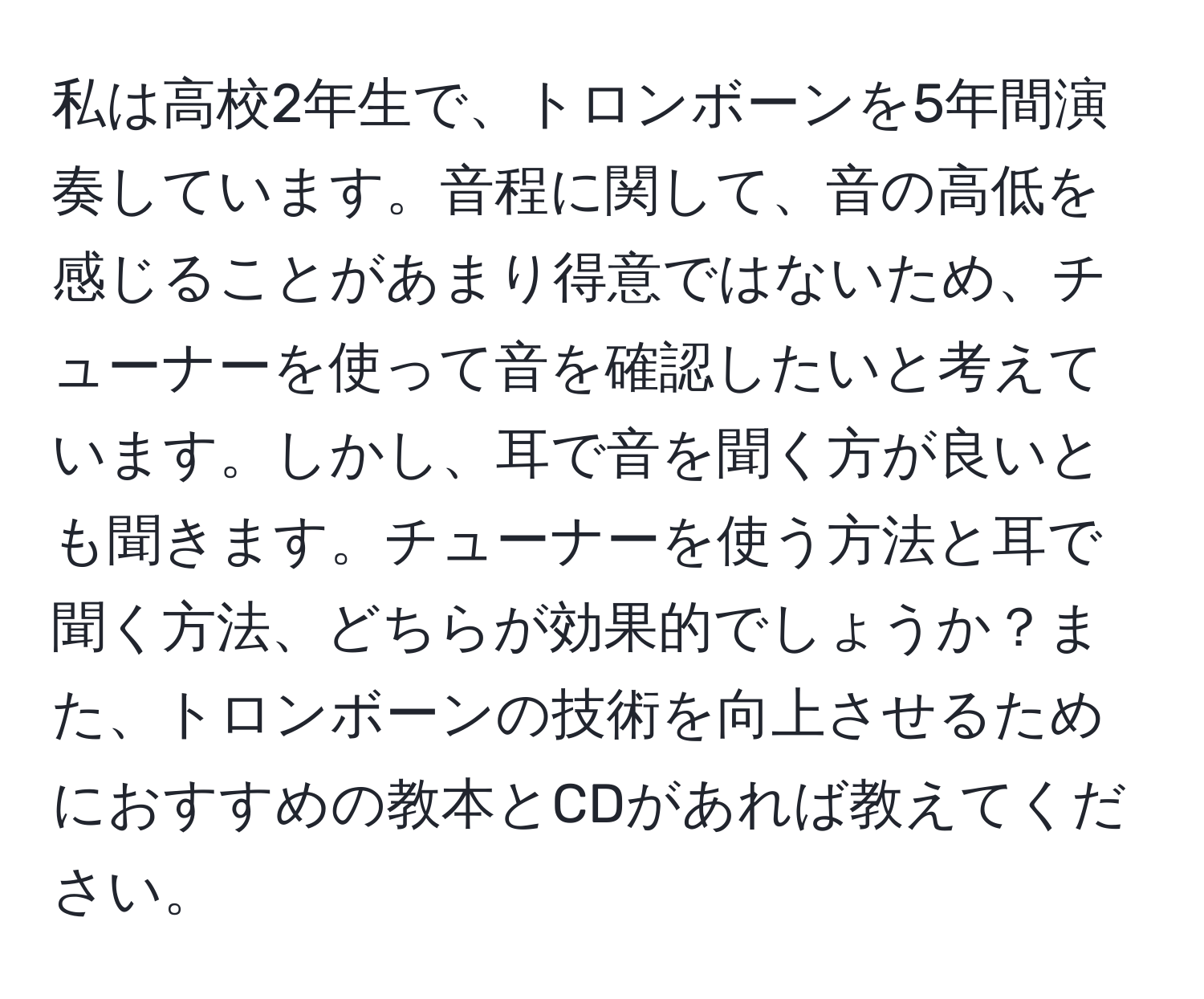 私は高校2年生で、トロンボーンを5年間演奏しています。音程に関して、音の高低を感じることがあまり得意ではないため、チューナーを使って音を確認したいと考えています。しかし、耳で音を聞く方が良いとも聞きます。チューナーを使う方法と耳で聞く方法、どちらが効果的でしょうか？また、トロンボーンの技術を向上させるためにおすすめの教本とCDがあれば教えてください。