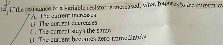 If the resistance of a variable resistor is increased, what happens to the current in
A. The current increases
B. The current decreases
C. The current stays the same
D. The current becomes zero immediately