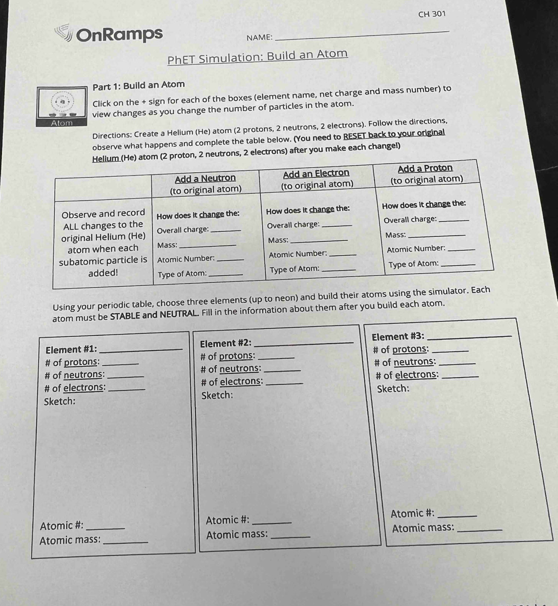 CH 301 
OnRamps 
NAME: 
_ 
PhET Simulation: Build an Atom 
Part 1: Build an Atom 
Click on the + sign for each of the boxes (element name, net charge and mass number) to 
view changes as you change the number of particles in the atom. 
Atom 
Directions: Create a Helium (He) atom (2 protons, 2 neutrons, 2 electrons). Follow the directions, 
observe what happens and complete the table below. (You need to RESET back to your original 
neutrons, 2 electrons) after you make each changel) 
Using your periodic table, choose three elements (up to neon) and build their atoms 
atom must be STABLE and NEUTRAL. Fill in the information about them after you build each atom. 
Element #1: Element #2: _Element #3:_ 
# of protons:_ # of protons: _# of protons:_ 
# of neutrons:_ # of neutrons: _# of neutrons:_ 
# of electrons: __# of electrons:_ # of electrons:_ 
Sketch: 
Sketch: Sketch: 
Atomic #: Atomic #: _ Atomic #:_ 
Atomic mass: _Atomic mass: _Atomic mass:_