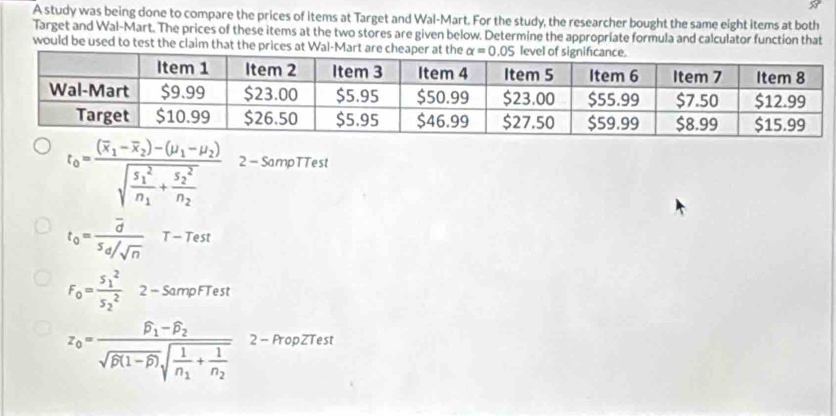 A study was being done to compare the prices of items at Target and Wal-Mart. For the study, the researcher bought the same eight items at both
Target and Wal-Mart. The prices of these items at the two stores are given below. Determine the appropriate formula and calculator function that
would be used to test the claim that the prices at Wal-Mart are cheaper at the  lev
t_0=frac (overline x_1-overline x_2)-(mu _1-mu _2)sqrt(frac s_1)_1^2n_1+frac S_2^2n_2 2 - SampTTest
t_0=frac overline d5d/sqrt(n) T-1 est
F_0=frac (5_1)^2(5_2)^2 2 - SampFTest
z_0=frac widehat beta _1-widehat beta _2sqrt(beta (1-widehat beta ))sqrt(frac 1)n_1+frac 1n_2 2 - PropZTest