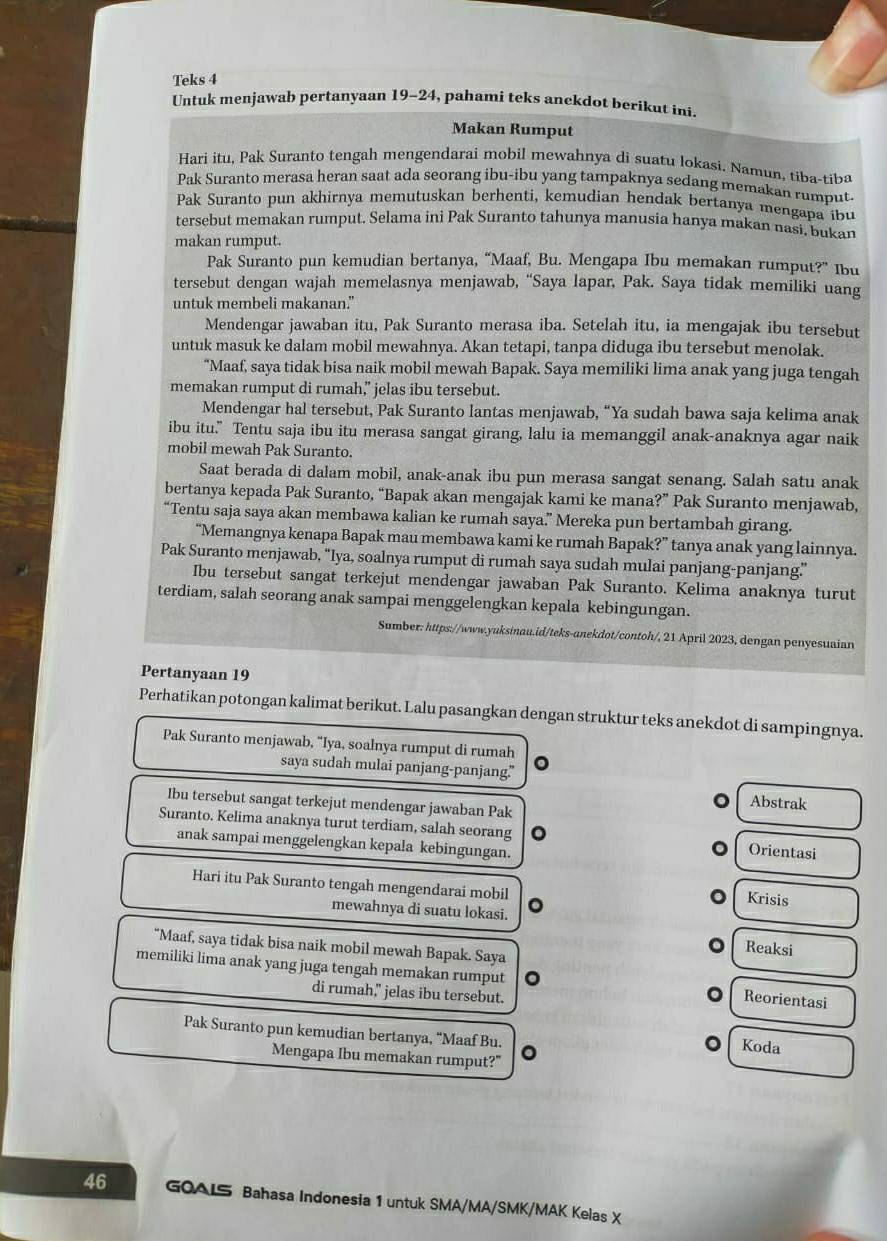 Teks 4
Untuk menjawab pertanyaan 19-24, pahami teks anekdot berikut ini.
Makan Rumput
Hari itu, Pak Suranto tengah mengendarai mobil mewahnya di suatu lokasi. Namun, tiba-tiba
Pak Suranto merasa heran saat ada seorang ibu-ibu yang tampaknya sedang memakan rumput.
Pak Suranto pun akhirnya memutuskan berhenti, kemudian hendak bertanya mengapa ibu
tersebut memakan rumput. Selama ini Pak Suranto tahunya manusia hanya makan nasi, bukan
makan rumput.
Pak Suranto pun kemudian bertanya, “Maaf, Bu. Mengapa Ibu memakan rumput?” Ibu
tersebut dengan wajah memelasnya menjawab, “Saya lapar, Pak. Saya tidak memiliki uang
untuk membeli makanan."
Mendengar jawaban itu, Pak Suranto merasa iba. Setelah itu, ia mengajak ibu tersebut
untuk masuk ke dalam mobil mewahnya. Akan tetapi, tanpa diduga ibu tersebut menolak.
“Maaf, saya tidak bisa naik mobil mewah Bapak. Saya memiliki lima anak yang juga tengah
memakan rumput di rumah,” jelas ibu tersebut.
Mendengar hal tersebut, Pak Suranto lantas menjawab, “Ya sudah bawa saja kelima anak
ibu itu.” Tentu saja ibu itu merasa sangat girang, lalu ia memanggil anak-anaknya agar naik
mobil mewah Pak Suranto.
Saat berada di dalam mobil, anak-anak ibu pun merasa sangat senang. Salah satu anak
bertanya kepada Pak Suranto, “Bapak akan mengajak kami ke mana?” Pak Suranto menjawab,
“Tentu saja saya akan membawa kalian ke rumah saya.” Mereka pun bertambah girang.
“Memangnya kenapa Bapak mau membawa kami ke rumah Bapak?” tanya anak yang lainnya.
Pak Suranto menjawab, “Iya, soalnya rumput di rumah saya sudah mulai panjang-panjang.”
Ibu tersebut sangat terkejut mendengar jawaban Pak Suranto. Kelima anaknya turut
terdiam, salah seorang anak sampai menggelengkan kepala kebingungan.
Sumber: https://www.yuksinau.id/teks-anekdot/contoh/, 21 April 2023, dengan penyesuaian
Pertanyaan 19
Perhatikan potongan kalimat berikut. Lalu pasangkan dengan struktur teks anekdot di sampingnya.
Pak Suranto menjawab, "Iya, soalnya rumput di rumah
saya sudah mulai panjang-panjang."
Ibu tersebut sangat terkejut mendengar jawaban Pak
Abstrak
Suranto. Kelima anaknya turut terdiam, salah seorang a Orientasi
anak sampai menggelengkan kepala kebingungan.
Hari itu Pak Suranto tengah mengendarai mobil 。
Krisis
mewahnya di suatu lokasi.
“Maaf, saya tidak bisa naik mobil mewah Bapak. Saya
Reaksi
memiliki lima anak yang juga tengah memakan rumput
di rumah," jelas ibu tersebut.
Reorientasi
Pak Suranto pun kemudian bertanya, “Maaf Bu. 。
Koda
Mengapa Ibu memakan rumput?"
46 GOAIS Bahasa Indonesia 1 untuk SMA/MA/SMK/MAK Kelas X