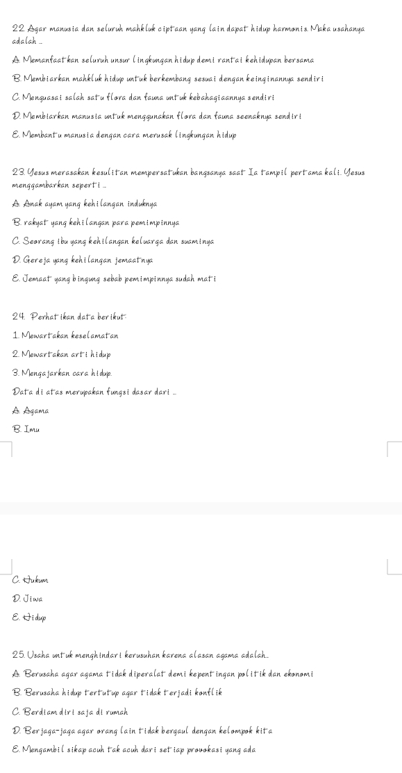 Agar manusia dan seluruh mahkluk ciptaan yang lain dapat hidup harmonis Maka usahanya
adalah .
A Memanfaat kan seluruh unsur lingkungan hidup demi rantai kehidupan bersama
B. Membiarkan mahkluk hidup untuk berkembang sesuai dengan keinginannya sendiri
C. Menguasai salah satu flora dan fauna untuk kebahagiaannya sendiri
D. Membiarkan manusia untuk menggunakan flora dan fauna seenaknya sendiri
E. Membant u manusia dengan cara merusak lingkungan hidup
23. Yesus merasakan kesulitan mempersatukan bangsanya saat Ia tampil pertama kali. Yesus
menggambarkan sepert i .
A Anak ayam yang kehilangan induknya
B. rakyat yang kehilangan para pemimpinnya
C. Seorang ibu yang kehilangan keluarga dan suaminya
D. Gereja yang kehilangan jemaatnya
E. Jemaat yang bingung sebab pemimpinnya sudah mati
24 Perhat ikan data ber ikut
1. Mewartakan keselamatan
2. Mewartakan arti hidup
3. Mengajarkan cara hidup.
Đata di atas merupakan fungsi dasar dari ...
A Agama
B. Imu
C. Hukum
D. Jiwa
E. Hi dup
25. Usaha untuk menghindari kerusuhan karena alasan agama adalah
A Berusaha agar agama tidak diperalat demi kepentingan politik dan ekonomi
B. Berusaha hidup tertutup agar tidak terjadi konflik
C. Berdiam diri saja di rumah
D. Berjaga-jaga agar orang lain tidak bergaul dengan kelompok kita
E. Mengambil sikap acuh tak acuh dari set iap provokasi yang ada