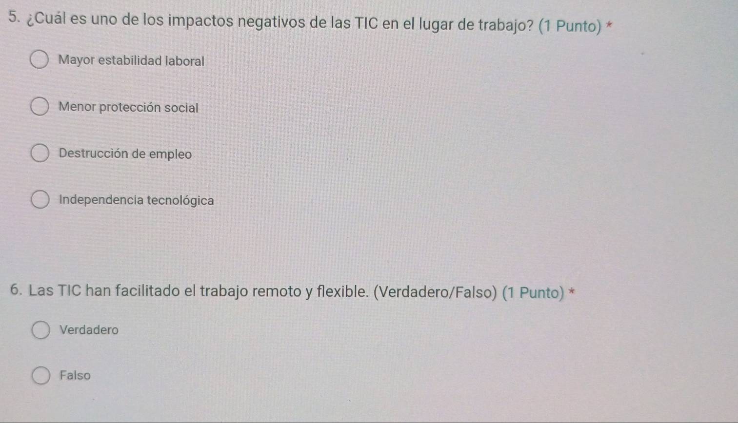 ¿Cuál es uno de los impactos negativos de las TIC en el lugar de trabajo? (1 Punto) *
Mayor estabilidad laboral
Menor protección social
Destrucción de empleo
Independencia tecnológica
6. Las TIC han facilitado el trabajo remoto y flexible. (Verdadero/Falso) (1 Punto) *
Verdadero
Falso