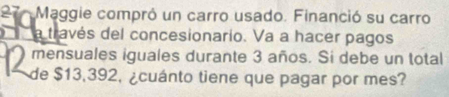 Maggie compró un carro usado. Financió su carro 
O a través del concesionario. Va a hacer pagos 
mensuales iguales durante 3 años. Si debe un total 
de $13,392, ¿cuánto tiene que pagar por mes?