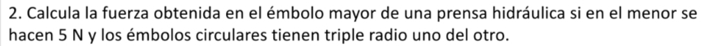 Calcula la fuerza obtenida en el émbolo mayor de una prensa hidráulica si en el menor se 
hacen 5 N y los émbolos circulares tienen triple radio uno del otro.