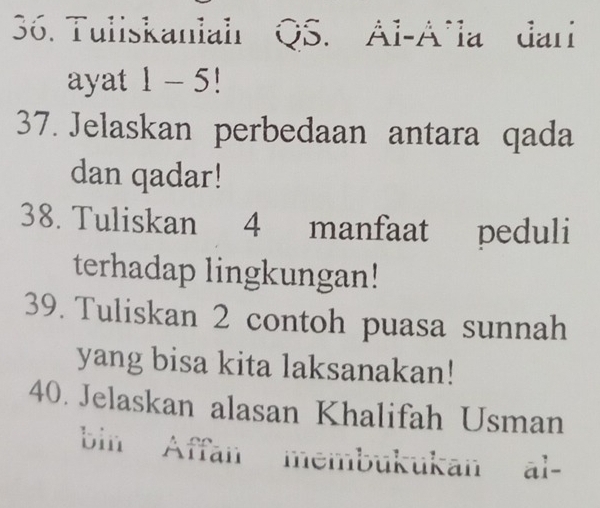 Tuliskaniahr QS. Al-A^la dari 
ayat -5 1 
37. Jelaskan perbedaan antara qada 
dan qadar! 
38. Tuliskan 4 manfaat peduli 
terhadap lingkungan! 
39. Tuliskan 2 contoh puasa sunnah 
yang bisa kita laksanakan! 
40. Jelaskan alasan Khalifah Usman 
bin Affan membukukan al-