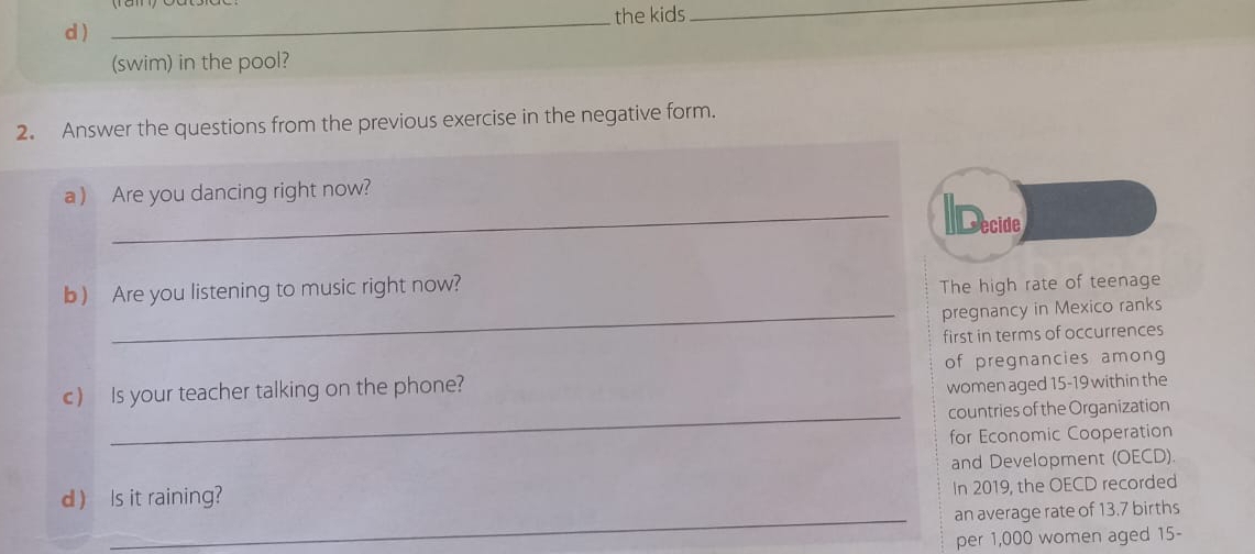 the kids_ 
d ) 
(swim) in the pool? 
2. Answer the questions from the previous exercise in the negative form. 
a ) Are you dancing right now? Decide 
b) Are you listening to music right now? 
The high rate of teenage 
_pregnancy in Mexico ranks 
first in terms of occurrences 
of pregnancies among 
c) Is your teacher talking on the phone? 
women aged 15-19 within the 
_countries of the Organization 
for Economic Cooperation 
and Development (OECD). 
d ) Is it raining? 
In 2019, the OECD recorded 
_an average rate of 13.7 births 
per 1,000 women aged 15 -