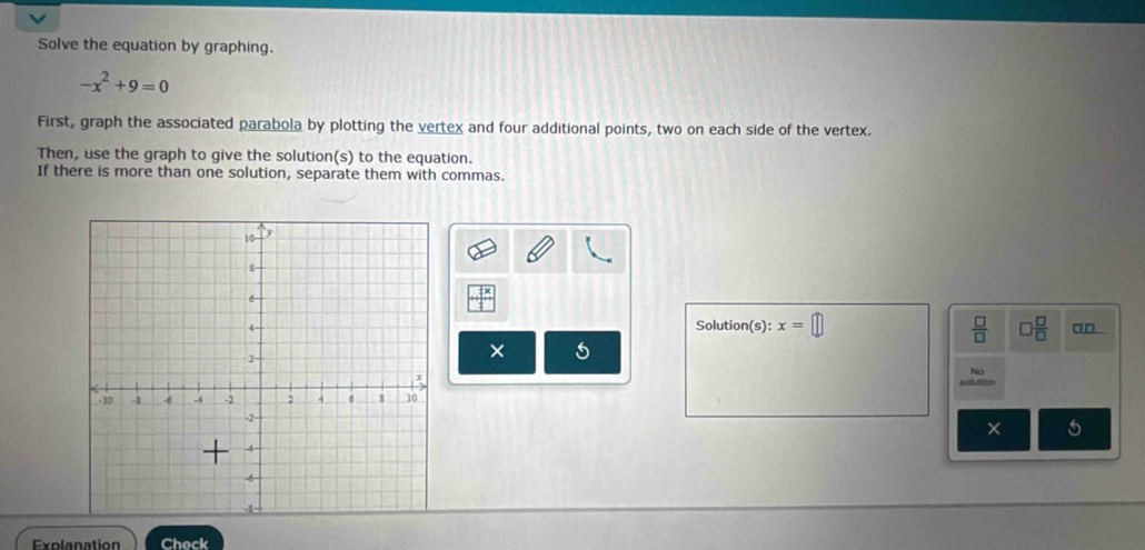 Solve the equation by graphing.
-x^2+9=0
First, graph the associated parabola by plotting the vertex and four additional points, two on each side of the vertex. 
Then, use the graph to give the solution(s) to the equation. 
If there is more than one solution, separate them with commas. 
Solution(s): x=□  □ /□   □  □ /□   □□ 
× 
No 
× 5 
Explanation Check