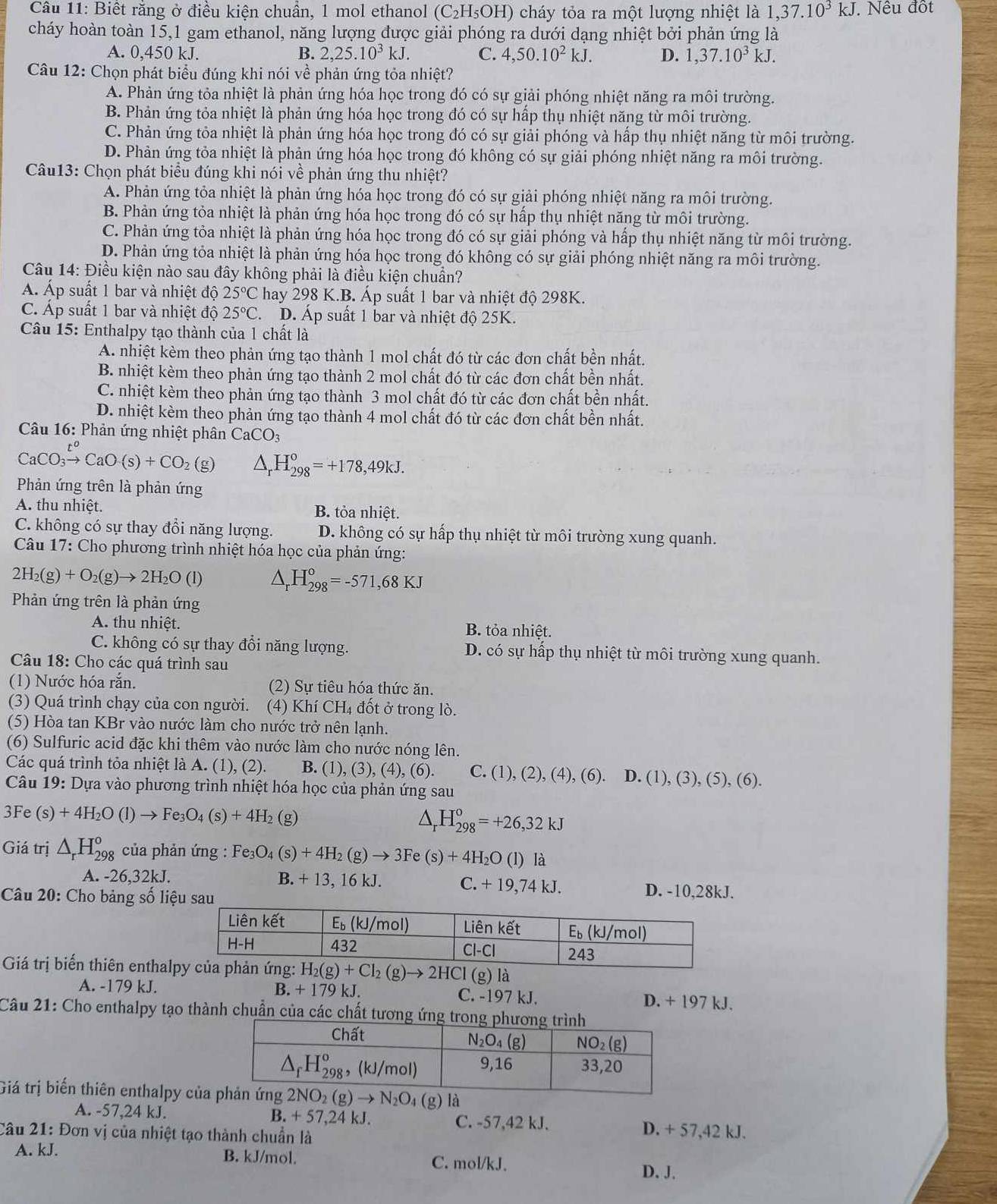 Biết rằng ở điều kiện chuẩn, 1 mol ethanol ( C_2I H₅OH) cháy tỏa ra một lượng nhiệt là 1,37.10^3kJ. Nêu đốt
cháy hoàn toàn 15,1 gam ethanol, năng lượng được giải phóng ra dưới dạng nhiệt bởi phản ứng là
A. 0,450 kJ. B. 2,25.10^3kJ. C. 4,50.10^2kJ. D. 1,37.10^3 kJ.
Câu 12: Chọn phát biểu đúng khi nói về phản ứng tỏa nhiệt?
A. Phản ứng tỏa nhiệt là phản ứng hóa học trong đó có sự giải phóng nhiệt năng ra môi trường.
B. Phản ứng tỏa nhiệt là phản ứng hóa học trong đó có sự hấp thụ nhiệt năng từ môi trường.
C. Phản ứng tỏa nhiệt là phản ứng hóa học trong đó có sự giải phóng và hấp thụ nhiệt năng từ môi trường.
D. Phản ứng tỏa nhiệt là phản ứng hóa học trong đó không có sự giải phóng nhiệt năng ra môi trường.
Câu13: Chọn phát biểu đúng khi nói về phản ứng thu nhiệt?
A. Phản ứng tỏa nhiệt là phản ứng hóa học trong đó có sự giải phóng nhiệt năng ra môi trường.
B. Phản ứng tỏa nhiệt là phản ứng hóa học trong đó có sự hấp thụ nhiệt năng từ môi trường.
C. Phản ứng tỏa nhiệt là phản ứng hóa học trong đó có sự giải phóng và hấp thụ nhiệt năng từ môi trường.
D. Phản ứng tỏa nhiệt là phản ứng hóa học trong đó không có sự giải phóng nhiệt năng ra môi trường.
Câu 14: Điều kiện nào sau đây không phải là điều kiện chuẩn?
Á. Áp suất 1 bar và nhiệt độ 25°C hay 298 K.B. Áp suất 1 bar và nhiệt độ 298K.
C Áp suất 1 bar và nhiệt độ 25°C. D. Áp suất 1 bar và nhiệt độ 25K.
Câu 15: Enthalpy tạo thành của 1 chất là
A. nhiệt kèm theo phản ứng tạo thành 1 mol chất đó từ các đơn chất bền nhất.
B. nhiệt kèm theo phản ứng tạo thành 2 mol chất đó từ các đơn chất bền nhất.
C. nhiệt kèm theo phản ứng tạo thành 3 mol chất đó từ các đơn chất bền nhất.
D. nhiệt kèm theo phản ứng tạo thành 4 mol chất đó từ các đơn chất bền nhất.
Câu 16: Phản ứng nhiệt phân CaCO_3
CaCO_3xrightarrow t^oCaO(s)+CO_2(g) △ _rH_(298)°=+178,49kJ.
Phản ứng trên là phản ứng
A. thu nhiệt. B. tỏa nhiệt.
C. không có sự thay đổi năng lượng. D. không có sự hấp thụ nhiệt từ môi trường xung quanh.
Câu 17: Cho phương trình nhiệt hóa học của phản ứng:
2H_2(g)+O_2(g)to 2H_2O(l) △ _r H_(298)°=-571,68KJ
Phản ứng trên là phản ứng
A. thu nhiệt. B. tỏa nhiệt.
C. không có sự thay đổi năng lượng. D. có sự hấp thụ nhiệt từ môi trường xung quanh.
Câu 18: Cho các quá trình sau
(1) Nước hóa rắn. (2) Sự tiêu hóa thức ăn.
(3) Quá trình chạy của con người. (4) Khí CH₄ đốt ở trong lò.
(5) Hòa tan KBr vào nước làm cho nước trở nên lạnh.
(6) Sulfuric acid đặc khi thêm vào nước làm cho nước nóng lên.
Các quá trình tỏa nhiệt là A. (1), (2). B. ( 1),(3),(4),(6 ). C. (1), (2), (4), (6). D. (1), (3), (5), (6).
Câu 19: Dựa vào phương trình nhiệt hóa học của phản ứng sau
3Fe (s)+4H_2O(l)to Fe_3O_4(s)+4H_2 (g) ^ H_(298)^o=+26,32kJ
Giá trị △ _rH_(298)^o của phản ứng : Fe_3O_4(s)+4H_2(g)to 3Fe(s)+4H_2O (l) là
A. -26,32kJ. B. + 13, 16 kJ. C. +19,74kJ. D. -10,28kJ.
Câu 20: Cho bảng số liệu sau
Giá trị biến thiên enthalản ứng: H_2(g)+Cl_2(g)to 2HCl(g)li
A. -179 kJ. B.+179k. C. -197 kJ. D. + 197 kJ.
Câu 21: Cho enthalpy tạo thành chuẩn của các chất tương ứng t
Giá trị biến thiên enthalpy của là
A. -57,24 kJ. B. + 57,24 kJ. C. -57,42 kJ. D. + 57,42 kJ.
Câu 21: Đơn vị của nhiệt tạo thành chuẩn là
A. kJ. B. kJ/mol. C. mol/kJ.
D. J.