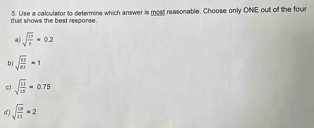 Use a calculator to determine which answer is most reasonable. Choose only ONE out of the four
that shows the best response.
a) sqrt(frac 17)5approx 0.2
b) sqrt(frac 52)83approx 1
c) sqrt(frac 11)15approx 0.75
d) sqrt(frac 18)11approx 2