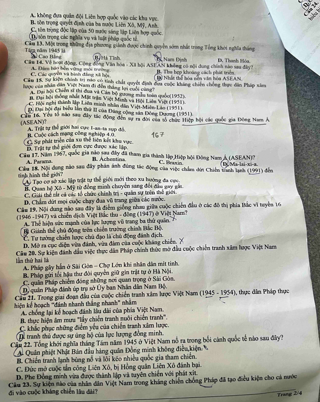A. không đựa quận đội Liên hợp quốc vào các khu vực.
biểuh
B. tôn trọng quyết định của ba nước Liên Xô, Mỹ, Anh.
C. tôn trọng độc lập của 50 nước sáng lập Liên hợp quốc.
Dộ tôn trọng các nghĩa vụ và luật pháp quốc tế.
Câu 13. Một trong những địa phương giành được chính quyền sớm nhất trong Tổng khởi nghĩa tháng
Tám năm 1945 là
A Cao Bằng B. Hà Tĩnh. C Nam Định D. Thanh Hóa.
Câu 14. Về hoạt động, Cộng đồng Văn hóa - Xã hội ASEAN không có nội dung chính nào sau đây?
A Đảm bảo bền vững môi trường. B. Thu hẹp khoảng cách phát triển.
C. Các quyền và bình đẳng xã hội. D Nhất thể hóa nền văn hóa ASEAN.
Câu 15. Sự kiện chính trị nào có tính chất quyết định đưa cuộc kháng chiến chống thực dân Pháp xâm
lược của nhân dân Việt Nam đi đến thắng lợi cuối cùng?
A. Đại hội Chiến sĩ thi đua và Cán bộ gương mẫu toàn quốc(1952)
B. Đại hội thống nhất Mặt trận Việt Minh và Hội Liên Việt (1951).
C. Hội nghị thành lập Liên minh nhân dân Việt-Miên-Lào (1951).
Đ. Đại hội đại biểu lần thứ II của Đảng cộng sản Đông Dương (1951)
Cầu 16. Yếu tố nào sau đây tác động đến sự ra đời của tổ chức Hiệp hội các quốc gia Đông Nam Á
(ASEAN)?
A. Trật tự thế giới hai cực I-an-ta sụp đồ.
B. Cuộc cách mạng công nghiệp 4.0.
C Sự phát triển của xu thế liên kết khu vực.
D. Trật tự thế giới đơn cực được xác lập.
Câu 17. Năm 1967, quốc gia nào sau đây đã tham gia thành lập Hiệp hội Đông Nam Á (ASEAN)?
C. Braxin.
A. Parama. B. Áchentina. D. Ma-lai-xi-a.
Câu 18. Nội dung nào sau đây phản ánh đúng tác động của việc chẩm dứt Chiến tranh lạnh (1991) đến
tình hình thế giới?
A) Tạo cơ sở xác lập trật tự thế giới mới theo xu hướng đa cực.
B. Quan hệ Xô - Mỹ từ đồng minh chuyển sang đổi đầu gay gắt.
C. Giải thể tất cả các tổ chức chính trị - quân sự trên thế giới.
D. Chấm dứt mọi cuộc chạy đua vũ trang giữa các nước.
Câu 19. Nội dung nào sau đây là điểm giống nhau giữa cuộc chiến đấu ở các đô thị phía Bắc vĩ tuyến 16
(1946 -1947) và chiến dịch Việt Bắc thu - đông (1947) ở Việt Nam?
A. Thể hiện sức mạnh của lực lượng vũ trang ba thứ quân.
B. Giành thế chủ động trên chiến trường chính Bắc Bộ.
C. Tư tưởng chiến lược chủ đạo là chủ động đánh địch.
D. Mở ra cục diện vừa đánh, vừa đàm của cuộc kháng chiến.
Câu 20. Sự kiện đánh dấu việc thực dân Pháp chính thức mở đầu cuộc chiến tranh xâm lược Việt Nam
lần thứ hai là
A. Pháp gây hấn ở Sài Gòn - Chợ Lớn khi nhân dân mít tinh.
B. Pháp gửi tối hậu thư đòi quyền giữ gìn trật tự ở Hà Nội.
C. quân Pháp chiếm đóng những nơi quan trọng ở Sài Gòn.
Dộ quân Pháp đánh úp trụ sở Ủy ban Nhân dân Nam Bộ.
Câu 21. Trong giai đoạn đầu của cuộc chiến tranh xâm lược Việt Nam (1945 - 1954), thực dân Pháp thực
hiện kế hoạch “đánh nhanh thắng nhanh" nhằm
A. chống lại kế hoạch đánh lâu dài của phía Việt Nam.
B. thực hiện âm mưu "lấy chiến tranh nuôi chiến tranh".
C. khắc phục những điểm yếu của chiến tranh xâm lược.
D. tranh thủ được sự ủng hộ của lực lượng đồng minh.
Cầu 22. Tổng khởi nghĩa tháng Tám năm 1945 ở Việt Nam nổ ra trong bối cảnh quốc tế nào sau đây?
A. Quân phiệt Nhật Bản đầu hàng quân Đồng minh không điều kiện. C
B. Chiến tranh lạnh bùng nổ và lồi kéo nhiều quốc gia tham chiến.
C. Đức mở cuộc tấn công Liên Xô, bị Hồng quân Liên Xô đánh bại.
D. Phe Đồng minh vừa được thành lập và tuyên chiến với phát xít.
Câu 23. Sự kiện nào của nhân dân Việt Nam trong kháng chiến chống Pháp đã tạo điều kiện cho cả nước
đi vào cuộc kháng chiến lâu dài?
Trang 2/4