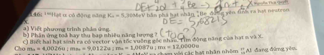 Nguyễn Thái Quyết 
146: ¹*Hạt α có động năng K_a=5,30M eV bản phá hạt nhân Be đứng yên sinh ra hạt neutron
X. 
a) Viết phương trình phản ứng. 
b) Phản ứng toả hay thu bap nhiêu năng lượng ? 
c) Biết hai hạt sinh ra có vector vận tốc vuông góc nhau. Tìm động năng của hạt n và X. 
Cho m_alpha =4,0026u; m_Be=9,0122u; m_n=1,0087u; mx=12,0000u
ra cham với các hạt nhân nhôm beginarrayr 27 13endarray A 1 đang đứng yên.