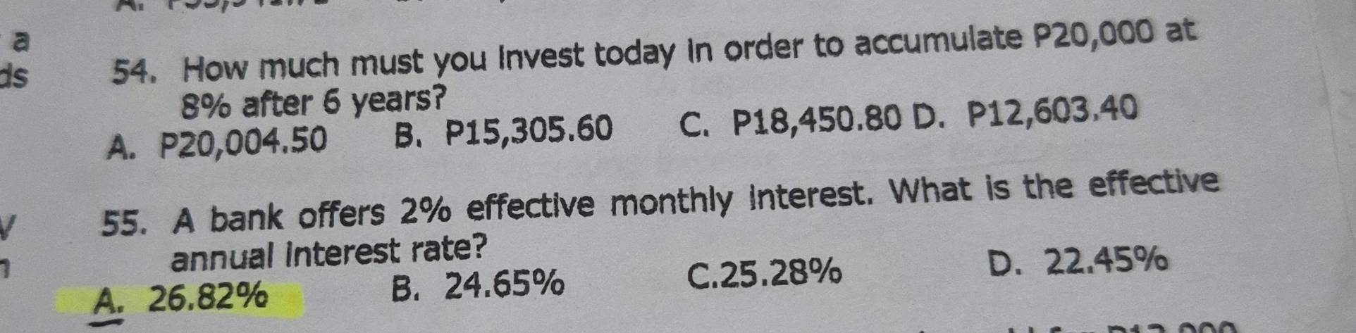 a
ds 54. How much must you Invest today in order to accumulate P20,000 at
8% after 6 years?
A. P20,004.50 B. P15,305.60 C. P18,450.80 D. P12,603.40
55. A bank offers 2% effective monthly interest. What is the effective
annual interest rate?
A. 26.82% B. 24.65% C. 25.28%
D. 22.45%