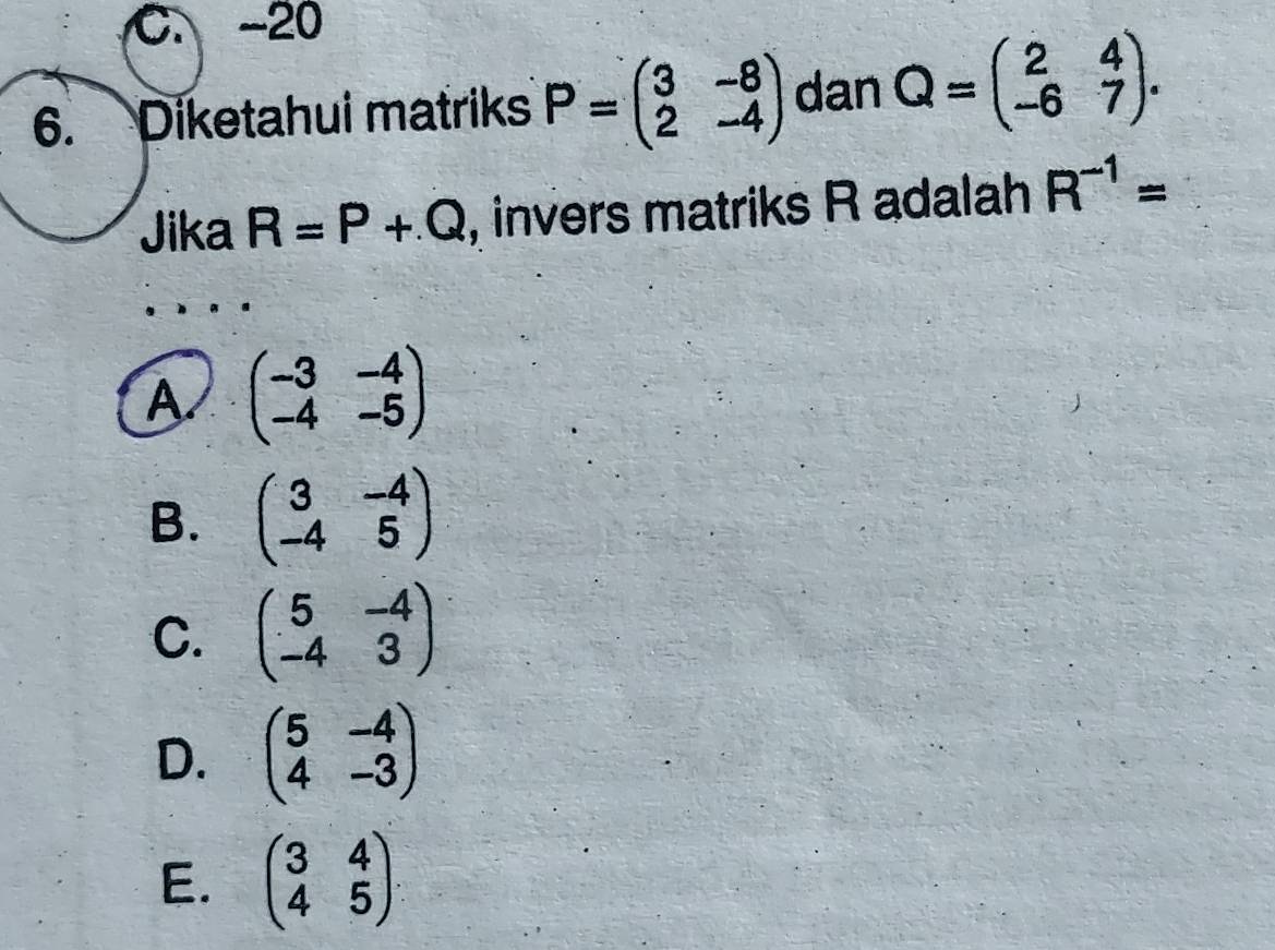 C. -20
6. Diketahui matriks P=beginpmatrix 3&-8 2&-4endpmatrix dan Q=beginpmatrix 2&4 -6&7endpmatrix. 
Jika R=P+Q , invers matriks R adalah R^(-1)=
A beginpmatrix -3&-4 -4&-5endpmatrix
B. beginpmatrix 3&-4 -4&5endpmatrix
C. beginpmatrix 5&-4 -4&3endpmatrix
D. beginpmatrix 5&-4 4&-3endpmatrix
E. beginpmatrix 3&4 4&5endpmatrix