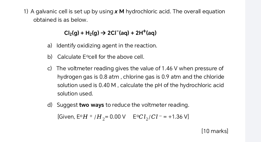 A galvanic cell is set up by using x M hydrochloric acid. The overall equation 
obtained is as below.
Cl_2(g)+H_2(g)to 2Cl^-(aq)+2H^+(aq)
a) Identify oxidizing agent in the reaction. 
b) Calculate E°cell for the above cell. 
c) The voltmeter reading gives the value of 1.46 V when pressure of 
hydrogen gas is 0.8 atm , chlorine gas is 0.9 atm and the chloride 
solution used is 0.40 M , calculate the pH of the hydrochloric acid 
solution used. 
d) Suggest two ways to reduce the voltmeter reading. 
[Given, E°H+/H_2=0.00V E°Cl_2/Cl^-=+1.36V]
[10 marks]