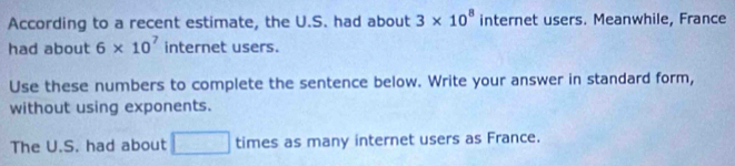 According to a recent estimate, the U.S. had about 3* 10^8 internet users. Meanwhile, France 
had about 6* 10^7 int ernet users. 
Use these numbers to complete the sentence below. Write your answer in standard form, 
without using exponents. 
The U.S. had about □ times as many internet users as France.