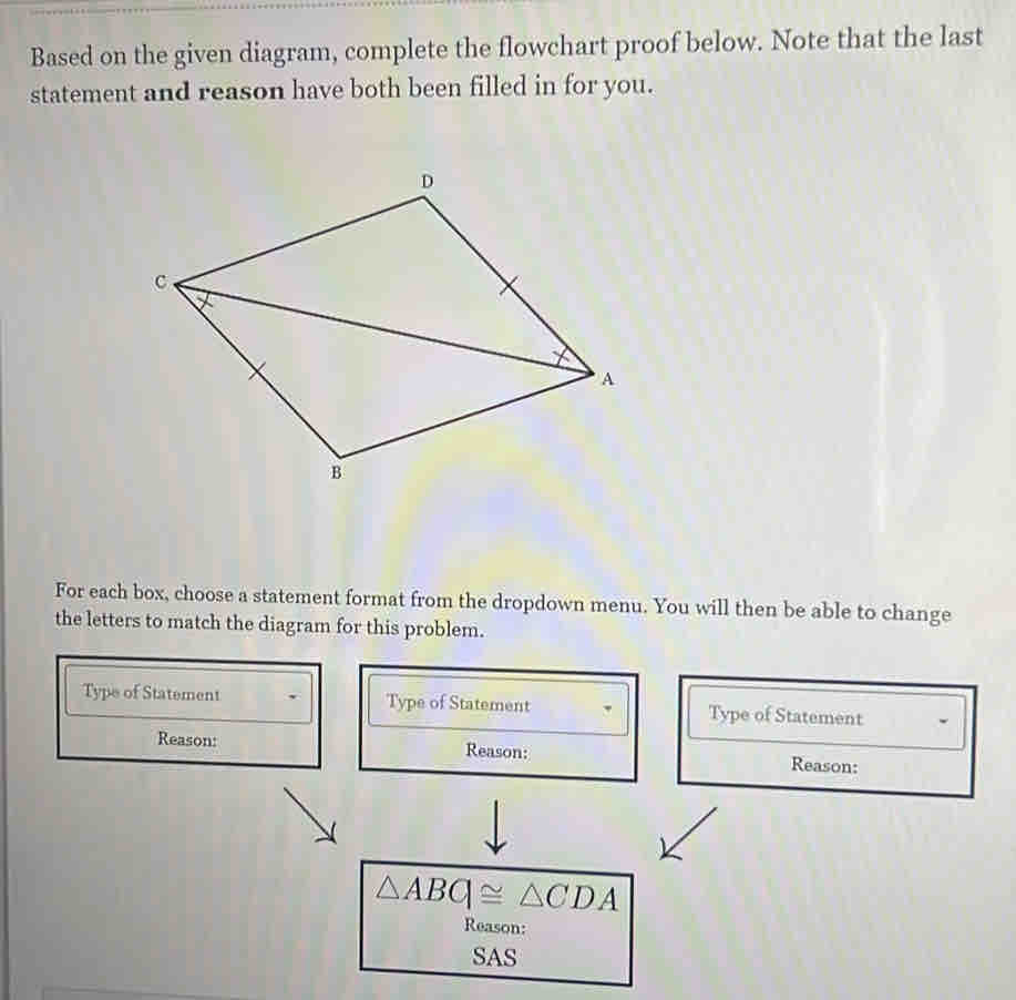 Based on the given diagram, complete the flowchart proof below. Note that the last 
statement and reason have both been filled in for you. 
For each box, choose a statement format from the dropdown menu. You will then be able to change 
the letters to match the diagram for this problem. 
Type of Statement Type of Statement Type of Statement 
Reason: Reason: Reason:
△ ABG≌ △ CDA
Reason: 
SAS