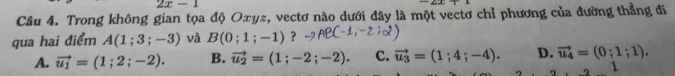 2x-1
Câu 4. Trong không gian tọa độ Oxyz, vectơ nào dưới đây là một vectơ chỉ phương của đường thẳng đi
qua hai điểm A(1;3;-3) và B(0;1;-1) ？
A. vector u_1=(1;2;-2). B. vector u_2=(1;-2;-2). c. vector u_3=(1;4;-4). D. vector u_4=(0;1;1). 
1