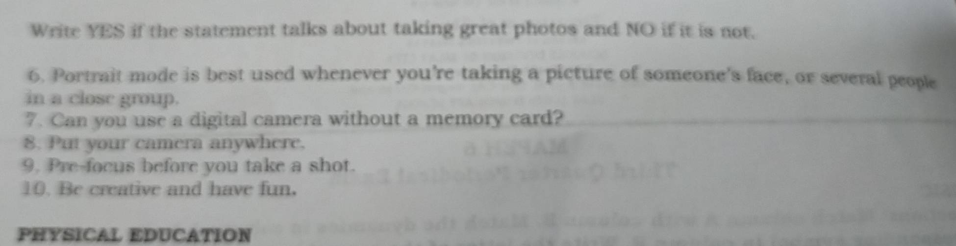 Write YES if the statement talks about taking great photos and NO if it is not. 
6. Portrait mode is best used whenever you're taking a picture of someone's face, or several people 
in a close group. 
7. Can you use a digital camera without a memory card? 
8. Put your camera anywhere. 
9. Pre-focus before you take a shot. 
10. Be creative and have fun. 
PHYSICAL EDUCATION