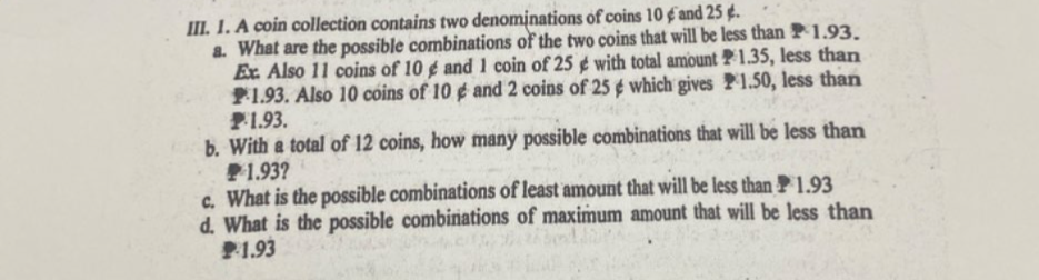 A coin collection contains two denominations of coins 10 ¢ and 25 ¢. 
a. What are the possible combinations of the two coins that will be less than P 1.93. 
Ex. Also 11 coins of 10 g and 1 coin of 25 ¢with total amount P1.35, less than
₱1.93. Also 10 coins of 10 éand 2 coins of 25 ¢which gives P1.50, less thar
1.93. 
b. With a total of 12 coins, how many possible combinations that will be less than
P 1.93? 
c. What is the possible combinations of least amount that will be less than P 1.93
d. What is the possible combinations of maximum amount that will be less than
1.93