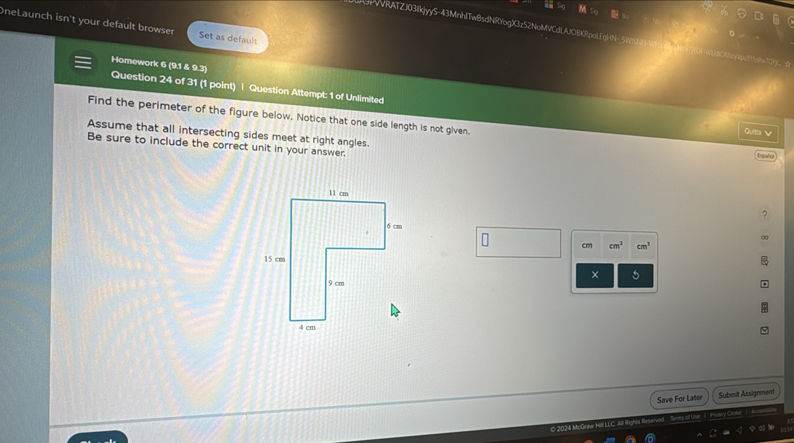 9PVVRATZJ03IkjyyS-43MnhlTwBsdNRYogX3z52NoMVCdLAJOBK 
OneLaunch isn't your default browser Set as default 
Homework 6 (9.1 & 9.3) 
Question 24 of 31 (1 point) | Question Attempt: 1 of Unlimited 
Find the perimeter of the figure below. Notice that one side length is not given. 
Quitta V 
Assume that all intersecting sides meet at right angles. 
Be sure to include the correct unit in your answer. 
∞
cm cm^2 cm^3
× 5 
Save For Later Submit Assignment 
© 2024 McGraw Hill LLC. All Rights Reserv of he I Priacy Cento