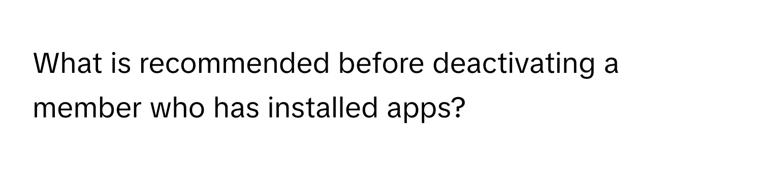 What is recommended before deactivating a member who has installed apps?