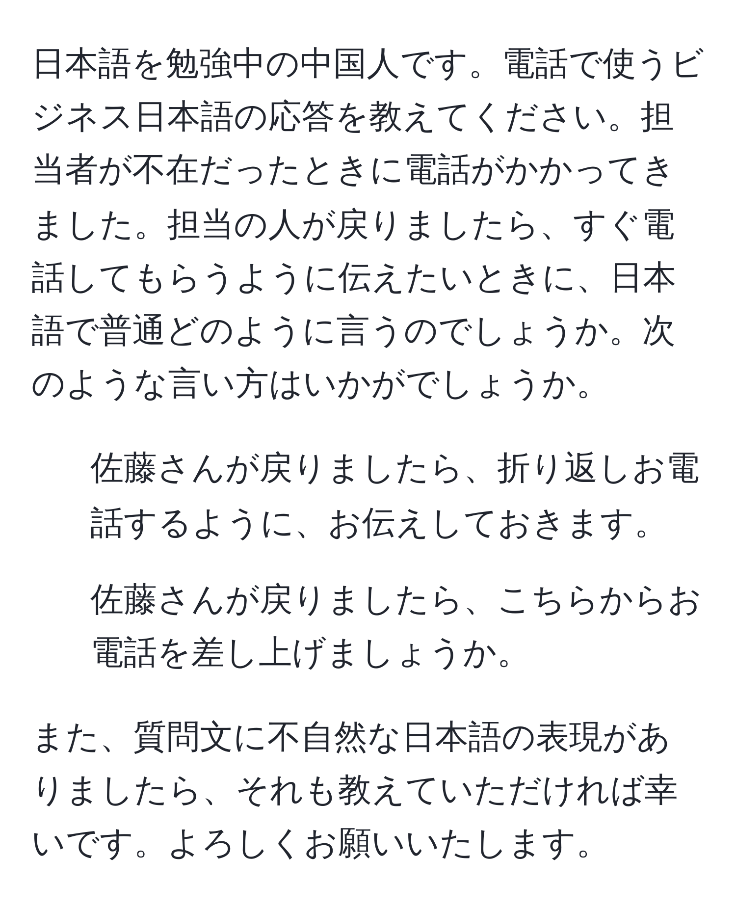 日本語を勉強中の中国人です。電話で使うビジネス日本語の応答を教えてください。担当者が不在だったときに電話がかかってきました。担当の人が戻りましたら、すぐ電話してもらうように伝えたいときに、日本語で普通どのように言うのでしょうか。次のような言い方はいかがでしょうか。

1. 佐藤さんが戻りましたら、折り返しお電話するように、お伝えしておきます。

2. 佐藤さんが戻りましたら、こちらからお電話を差し上げましょうか。

また、質問文に不自然な日本語の表現がありましたら、それも教えていただければ幸いです。よろしくお願いいたします。