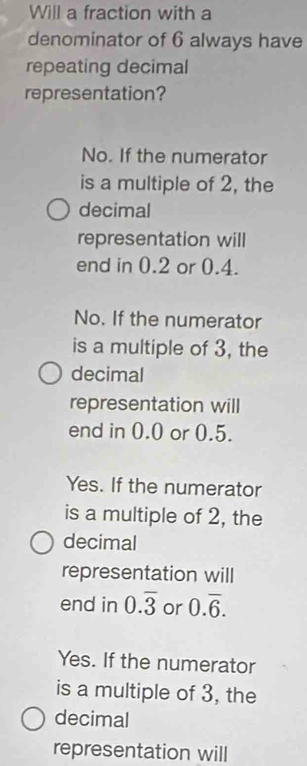 Will a fraction with a
denominator of 6 always have
repeating decimal
representation?
No. If the numerator
is a multiple of 2, the
decimal
representation will
end in 0.2 or 0.4.
No. If the numerator
is a multiple of 3, the
decimal
representation will
end in 0.0 or 0.5.
Yes. If the numerator
is a multiple of 2, the
decimal
representation will
end in 0.overline 3 or 0.overline 6.
Yes. If the numerator
is a multiple of 3, the
decimal
representation will