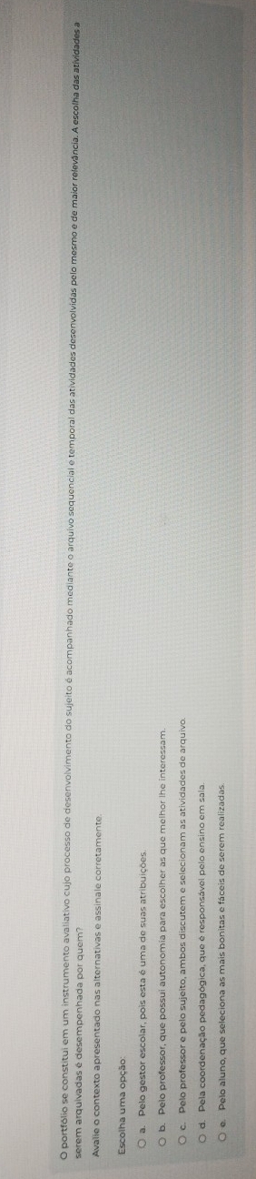 portfólio se constitui em um instrumento avaliativo cujo processo de desenvolvimento do sujeito é acompanhado mediante o arquivo sequencial e temporal das atividades desenvolvidas pelo mesmo e de maior relevância. A escolha das atividades a
serem arquivadas é desempenhada por quem?
Avalie o contexto apresentado nas alternativas e assinale corretamente
Escolha uma opção:
a. Pelo gestor escolar, pois esta é uma de suas atribuições.
b. Pelo professor, que possui autonomia para escolher as que melhor lhe interessam
c. Pelo professor e pelo sujeito, ambos discutem e selecionam as atividades de arquivo.
d. Pela coordenação pedagógica, que é responsável pelo ensino em sala
e. Pelo aluno, que seleciona as mais bonitas e fáceis de serem realizadas.