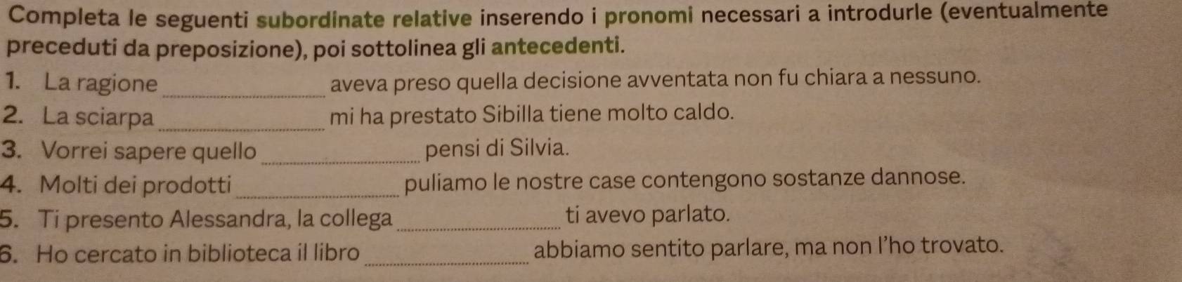 Completa le seguenti subordinate relative inserendo i pronomi necessari a introdurle (eventualmente 
preceduti da preposizione), poi sottolinea gli antecedenti. 
1. La ragione _aveva preso quella decisione avventata non fu chiara a nessuno. 
2. La sciarpa _mi ha prestato Sibilla tiene molto caldo. 
3. Vorrei sapere quello _pensi di Silvia. 
4. Molti dei prodotti_ puliamo le nostre case contengono sostanze dannose. 
5. Ti presento Alessandra, la collega _ti avevo parlato. 
6. Ho cercato in biblioteca il libro_ abbiamo sentito parlare, ma non I’ho trovato.