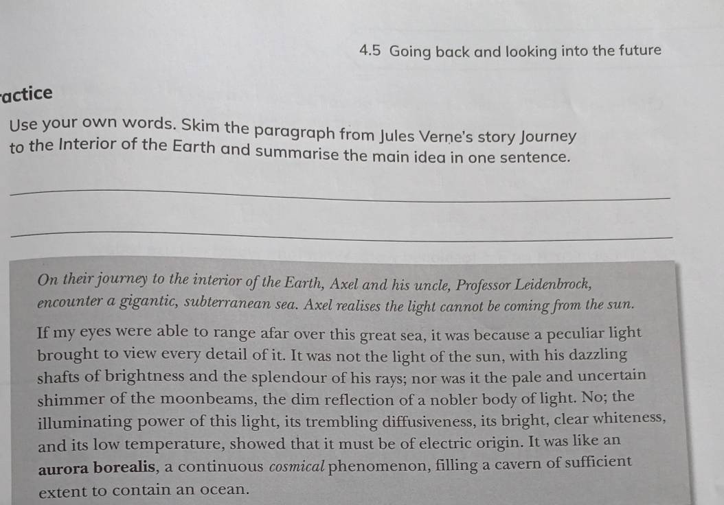 4.5 Going back and looking into the future 
actice 
Use your own words. Skim the paragraph from Jules Verne's story Journey 
to the Interior of the Earth and summarise the main idea in one sentence. 
_ 
_ 
On their journey to the interior of the Earth, Axel and his uncle, Professor Leidenbrock, 
encounter a gigantic, subterranean sea. Axel realises the light cannot be coming from the sun. 
If my eyes were able to range afar over this great sea, it was because a peculiar light 
brought to view every detail of it. It was not the light of the sun, with his dazzling 
shafts of brightness and the splendour of his rays; nor was it the pale and uncertain 
shimmer of the moonbeams, the dim reflection of a nobler body of light. No; the 
illuminating power of this light, its trembling diffusiveness, its bright, clear whiteness, 
and its low temperature, showed that it must be of electric origin. It was like an 
aurora borealis, a continuous cosmical phenomenon, filling a cavern of sufficient 
extent to contain an ocean.