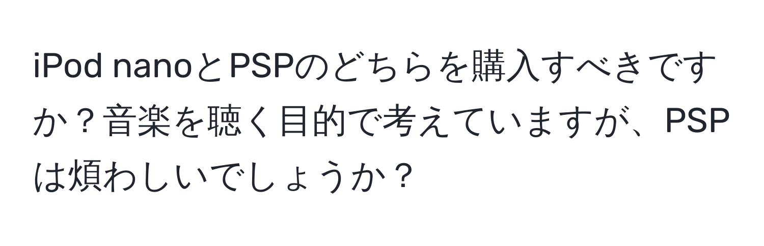 iPod nanoとPSPのどちらを購入すべきですか？音楽を聴く目的で考えていますが、PSPは煩わしいでしょうか？