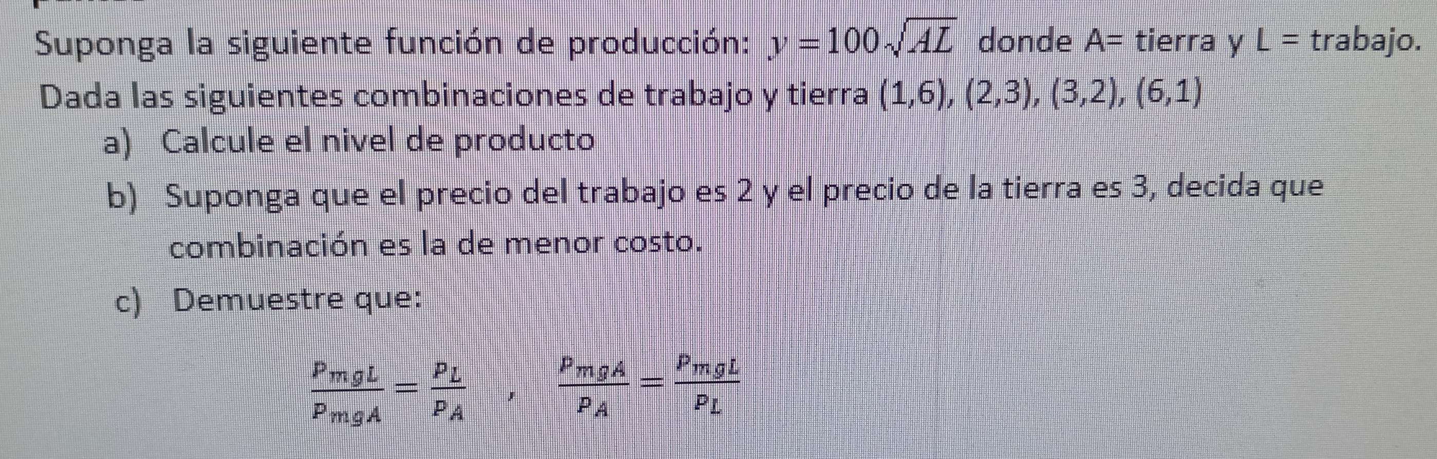 Suponga la siguiente función de producción: y=100sqrt(AL) donde A= tierra y L= trabajo. 
Dada las siguientes combinaciones de trabajo y tierra (1,6),(2,3),(3,2),(6,1)
a) Calcule el nivel de producto 
b) Suponga que el precio del trabajo es 2 y el precio de la tierra es 3, decida que 
combinación es la de menor costo. 
c) Demuestre que:
frac P_mgLP_mgA=frac P_LP_A,frac P_mgAP_A=frac P_mgLP_L