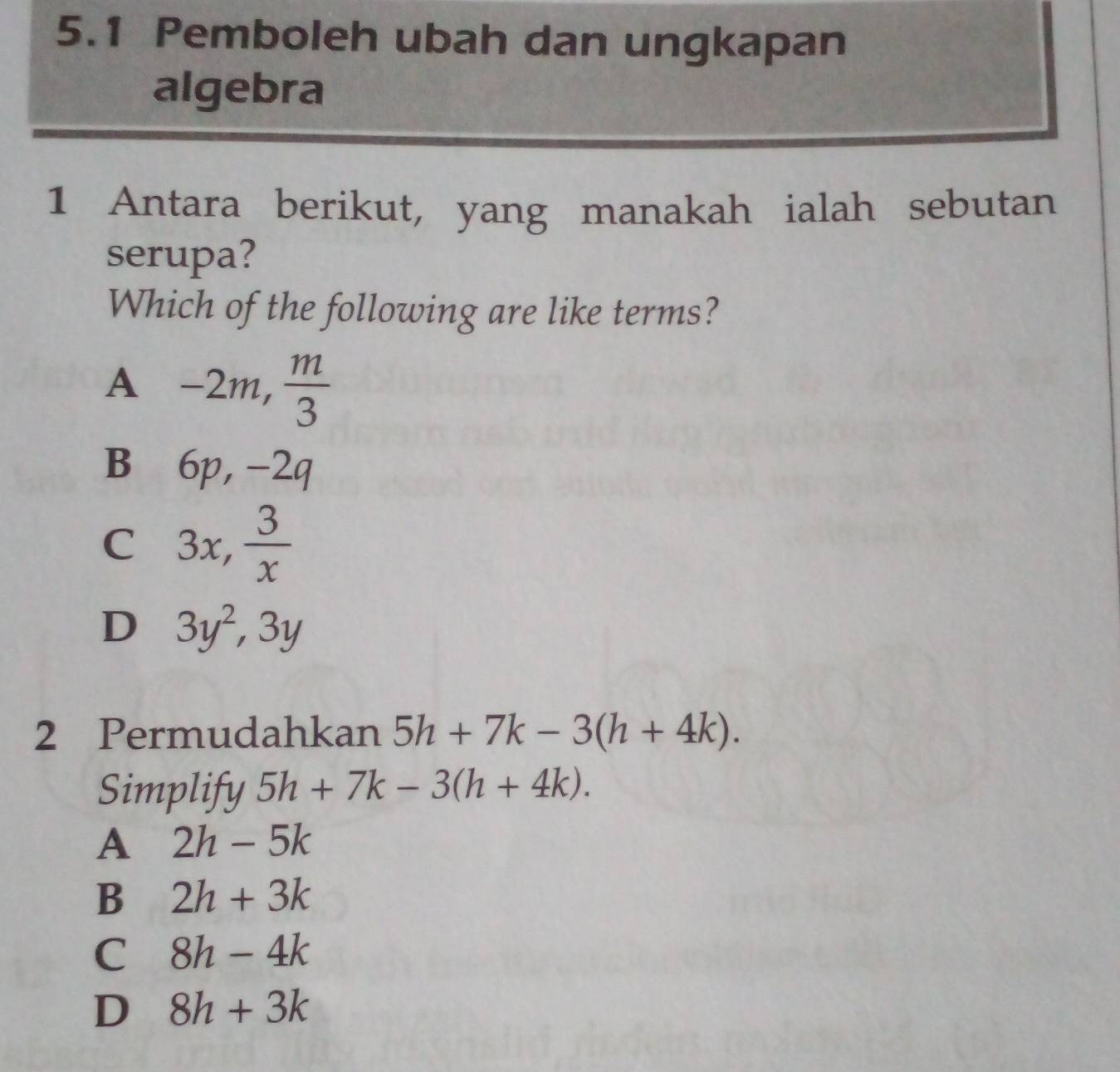 5.1 Pemboleh ubah dan ungkapan
algebra
1 Antara berikut, yang manakah ialah sebutan
serupa?
Which of the following are like terms?
A -2m,  m/3 
B₹ 6p, -2q
C 3x,  3/x 
D 3y^2, 3y
2 Permudahkan 5h+7k-3(h+4k). 
Simplify 5h+7k-3(h+4k).
A 2h-5k
B 2h+3k
C 8h-4k
D 8h+3k