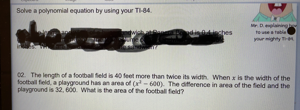 Solve a polynomial equation by using your TI-84. 
Mr. D. explaining ho 
an andwich at Panera Broad is 0.4 inches to use a table 
e o your mighty Tl- 84.
inches. dw ch 
02. The length of a football field is 40 feet more than twice its width. When x is the width of the 
football field, a playground has an area of (x^2-600). The difference in area of the field and the 
playground is 32, 600. What is the area of the football field?