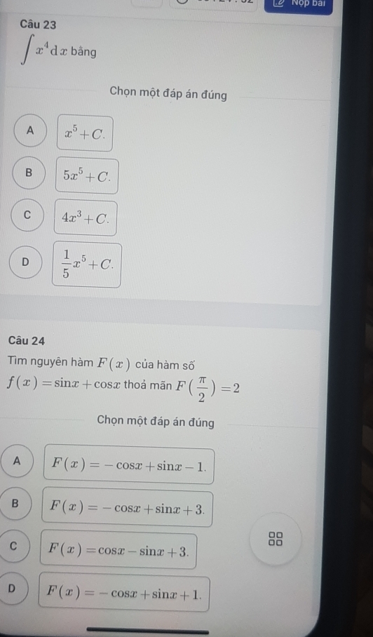 Nộp bai
Câu 23
∈t x^4 d lx bằng
Chọn một đáp án đúng
A x^5+C.
B 5x^5+C.
C 4x^3+C.
D  1/5 x^5+C. 
Câu 24
Tim nguyên hàm F(x) của hàm số
f(x)=sin x+cos x thoả mãn F( π /2 )=2
Chọn một đáp án đúng
A F(x)=-cos x+sin x-1.
B F(x)=-cos x+sin x+3. 
□□
C F(x)=cos x-sin x+3. 
nn
D F(x)=-cos x+sin x+1.