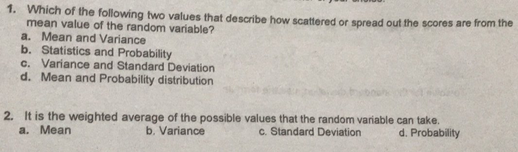 Which of the following two values that describe how scattered or spread out the scores are from the
mean value of the random variable?
a. Mean and Variance
b. Statistics and Probability
c. Variance and Standard Deviation
d. Mean and Probability distribution
2. It is the weighted average of the possible values that the random variable can take.
a. Mean b. Variance c. Standard Deviation d. Probability