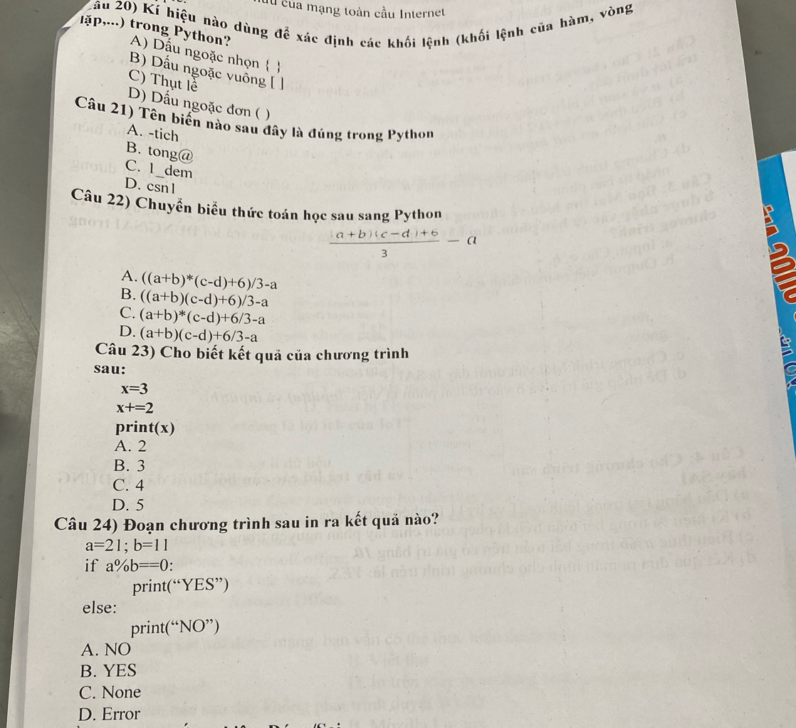 du của mạng toàn cầu Internet
Lâu 20) Kí hiệu nào dùng để xác định các khối lệnh (khối lệnh của hàm, vòng
lặp,...) trong Python?
A) Dấu ngoặc nhọn  
B) Dấu ngoặc vuồng [ ]
C) Thụt lề
D) Dấu ngoặc đơn ( )
Câu 21) Tên biến nào sau đây là đúng trong Python
A. -tich
B. tong@
C. 1_dem
D. csn 1
Câu 22) Chuyển biểu thức toán học sau sang Python
 ((a+b)(c-d)+6)/3 -a
A. ((a+b)*(c-d)+6)/3-a
B. ((a+b)(c-d)+6)/3-a
C. (a+b)^*(c-d)+6/3-a
D. (a+b)(c-d)+6/3-a
Câu 23) Cho biết kết quả của chương trình
sau:
x=3
x+=2
pri t(x)
A. 2
B. 3
C. 4
D. 5
Câu 24) Đoạn chương trình sau in ra kết quả nào?
a=21; b=11
if a% b==0
print(“YES”)
else:
print
A. NO
B. YES
C. None
D. Error