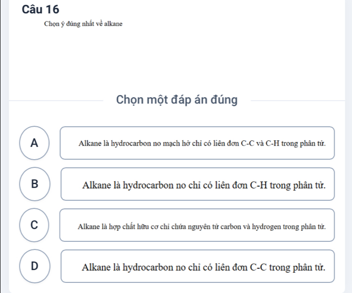 Chọn ý đúng nhất về alkane
Chọn một đáp án đúng
A Alkane là hydrocarbon no mạch hở chi có liên đơn C-C và C-H trong phân tử.
B Alkane là hydrocarbon no chi có liên đơn C-H trong phân tử.
C Alkane là hợp chất hữu cơ chi chứa nguyên tử carbon và hydrogen trong phân tử.
D Alkane là hydrocarbon no chi có liên đơn C-C trong phân tử.