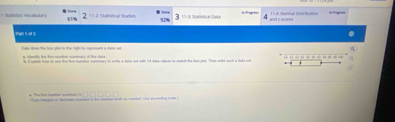 Statístics Vocabulary 61% Done 11-2: Statistical Studies 92% Done 11-3: Statistical Data In Progress and z-scores 11-4: Normal Distribution In Progress 
Part 1 ol 2 
Dale drew the box plot to the right to represent a data set. 
a, identify the five-number summary of the data alo no n'x nla nin sio so nà nà sà xǎo 
b. Explain how to use the five-number summary to write a data set with 14 data values to match the box plot. Then write such a data set
□ □ □ □ □
a. The live-number summary is (Type integers or declesals rounded to the nearest tenth as needed. Use ascending order)