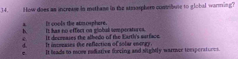 How does an increase in methane in the atmosphere contribute to global warming?
a It cools the atmosphere.
b. It has no effect on global temperatures.
C. It decreases the albedo of the Earth's surface.
d. It increases the reflection of solar energy.
c. It leads to more radiative forcing and slightly warmer temperatures.