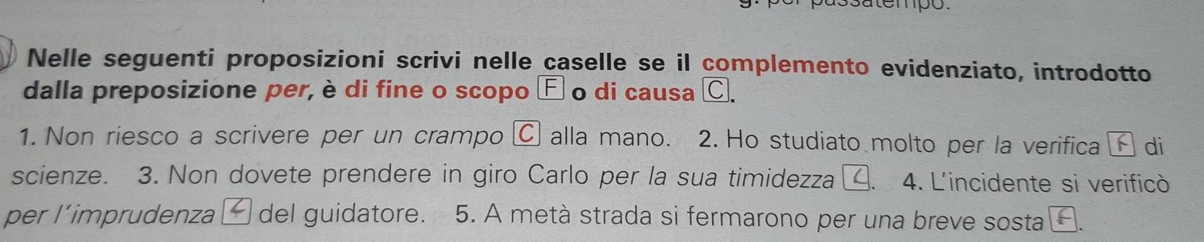 satempo. 
Nelle seguenti proposizioni scrivi nelle caselle se il complemento evidenziato, introdotto 
dalla preposizione per, è di fine o scopo É o di causa C. 
1. Non riesco a scrivere per un crampo C alla mano. 2. Ho studiato molto per la verifica é di 
scienze. 3. Non dovete prendere in giro Carlo per la sua timidezza 、 4. L'incidente si verificò 
per l'imprudenza ć del guidatore. 5. A metà strada si fermarono per una breve sosta￥