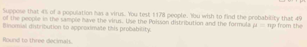 Suppose that 4% of a population has a virus. You test 1178 people. You wish to find the probability that 49
of the people in the sample have the virus. Use the Poisson distribution and the formula mu =np from the 
Binomial distribution to approximate this probability. 
Round to three decimals.