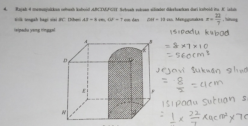 Rajah 4 menunjukkan sebuah kuboid ABCDEFGH. Sebuah sukuan silinder dikeluarkan dari kuboid itu. K ialah 
titik tengah bagi sisi BC. Diberi AB=8cm, GF=7 cm dan DH=10cm. Menggunakan π = 22/7  , hitung 
isipadu yang tinggal