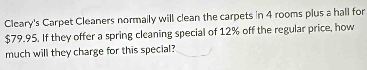 Cleary's Carpet Cleaners normally will clean the carpets in 4 rooms plus a hall for
$79.95. If they offer a spring cleaning special of 12% off the regular price, how 
much will they charge for this special?