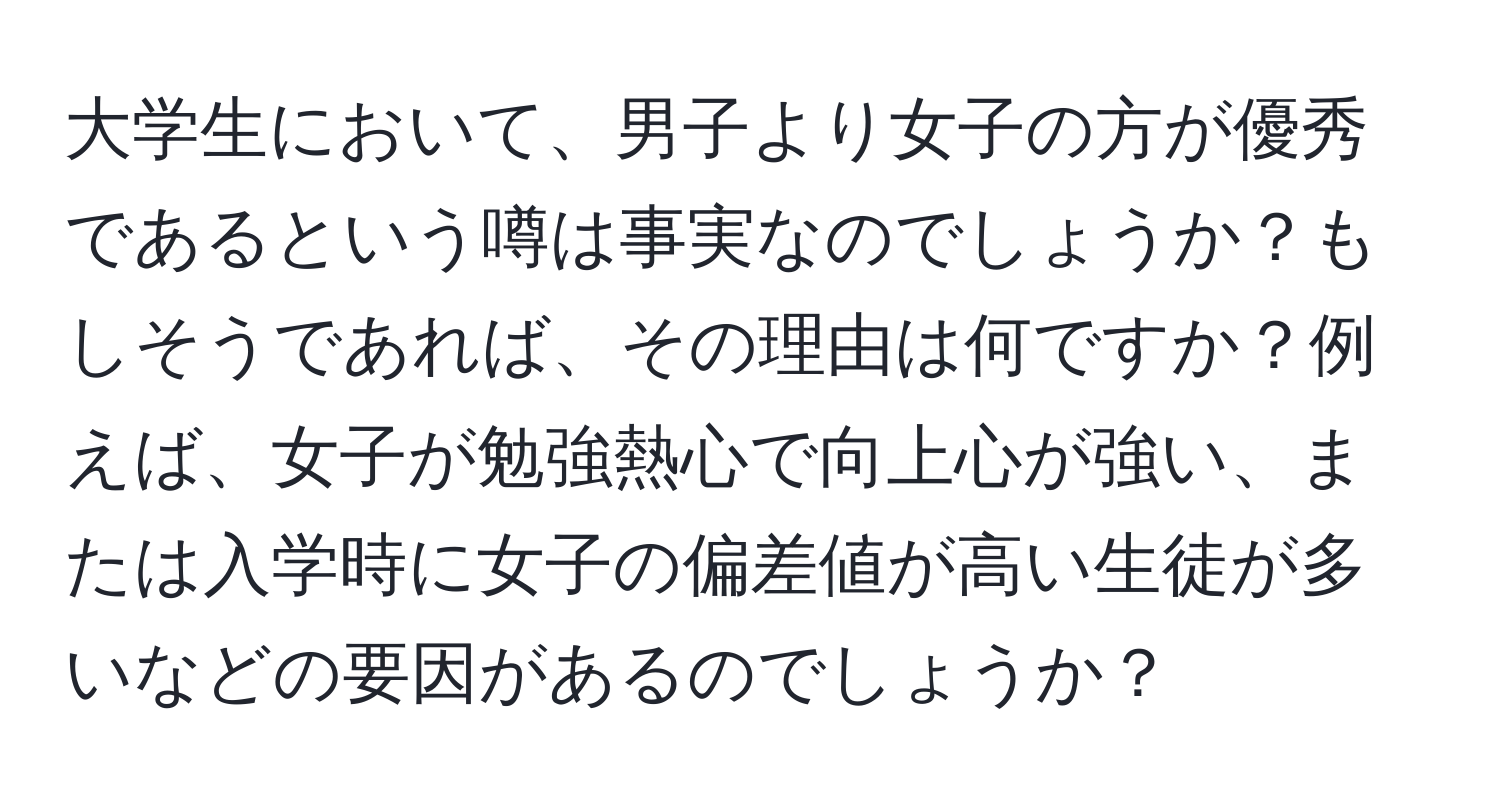 大学生において、男子より女子の方が優秀であるという噂は事実なのでしょうか？もしそうであれば、その理由は何ですか？例えば、女子が勉強熱心で向上心が強い、または入学時に女子の偏差値が高い生徒が多いなどの要因があるのでしょうか？