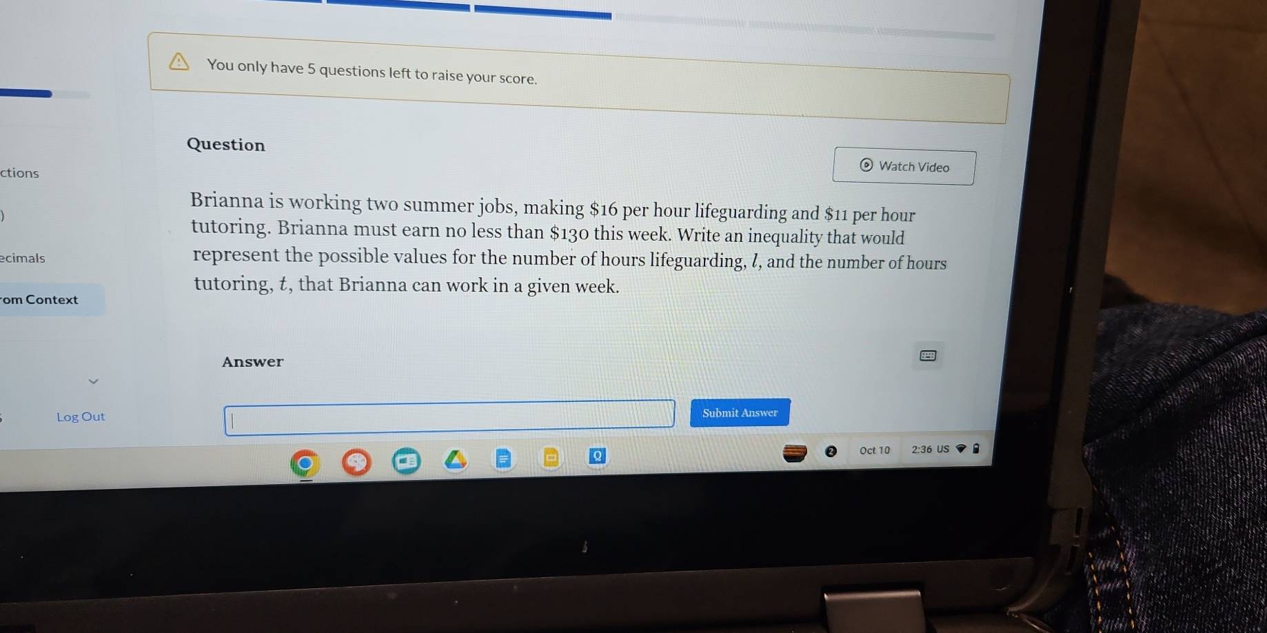 You only have 5 questions left to raise your score. 
Question 
ctions 
Watch Video 
Brianna is working two summer jobs, making $16 per hour lifeguarding and $11 per hour
tutoring. Brianna must earn no less than $130 this week. Write an inequality that would 
ecimals represent the possible values for the number of hours lifeguarding, I, and the number of hours
tutoring, t, that Brianna can work in a given week. 
om Context 
Answer 
Log Out Submit Answer 
Oct 10 2:36 US