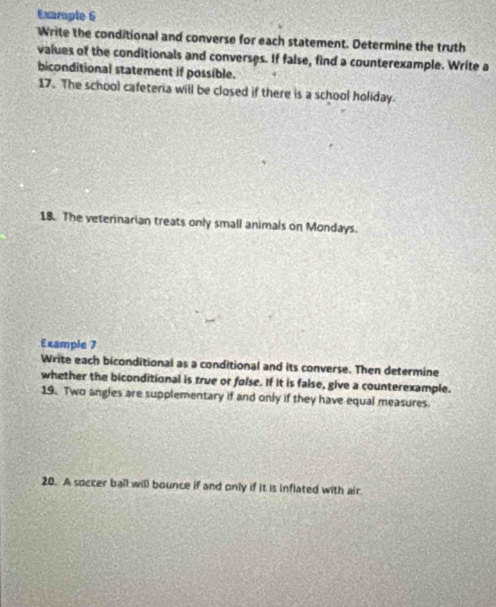 Example 6 
Write the conditional and converse for each statement. Determine the truth 
values of the conditionals and converses. If false, find a counterexample. Write a 
biconditional statement if possible. 
17. The school cafeteria will be closed if there is a school holiday. 
18. The veterinarian treats only small animals on Mondays. 
Example 7 
Write each biconditional as a conditional and its converse. Then determine 
whether the biconditional is true or folse. If it is false, give a counterexample. 
19. Two angles are supplementary if and only if they have equal measures. 
20. A soccer ball will bounce if and only if it is inflated with air