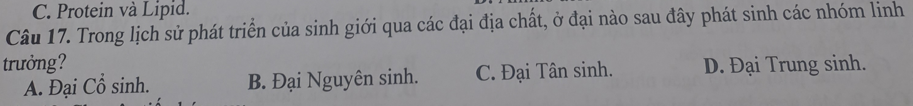 C. Protein và Lipid.
Câu 17. Trong lịch sử phát triển của sinh giới qua các đại địa chất, ở đại nào sau đây phát sinh các nhóm linh
trưởng? D. Đại Trung sinh.
A. Đại Cổ sinh. B. Đại Nguyên sinh. C. Đại Tân sinh.